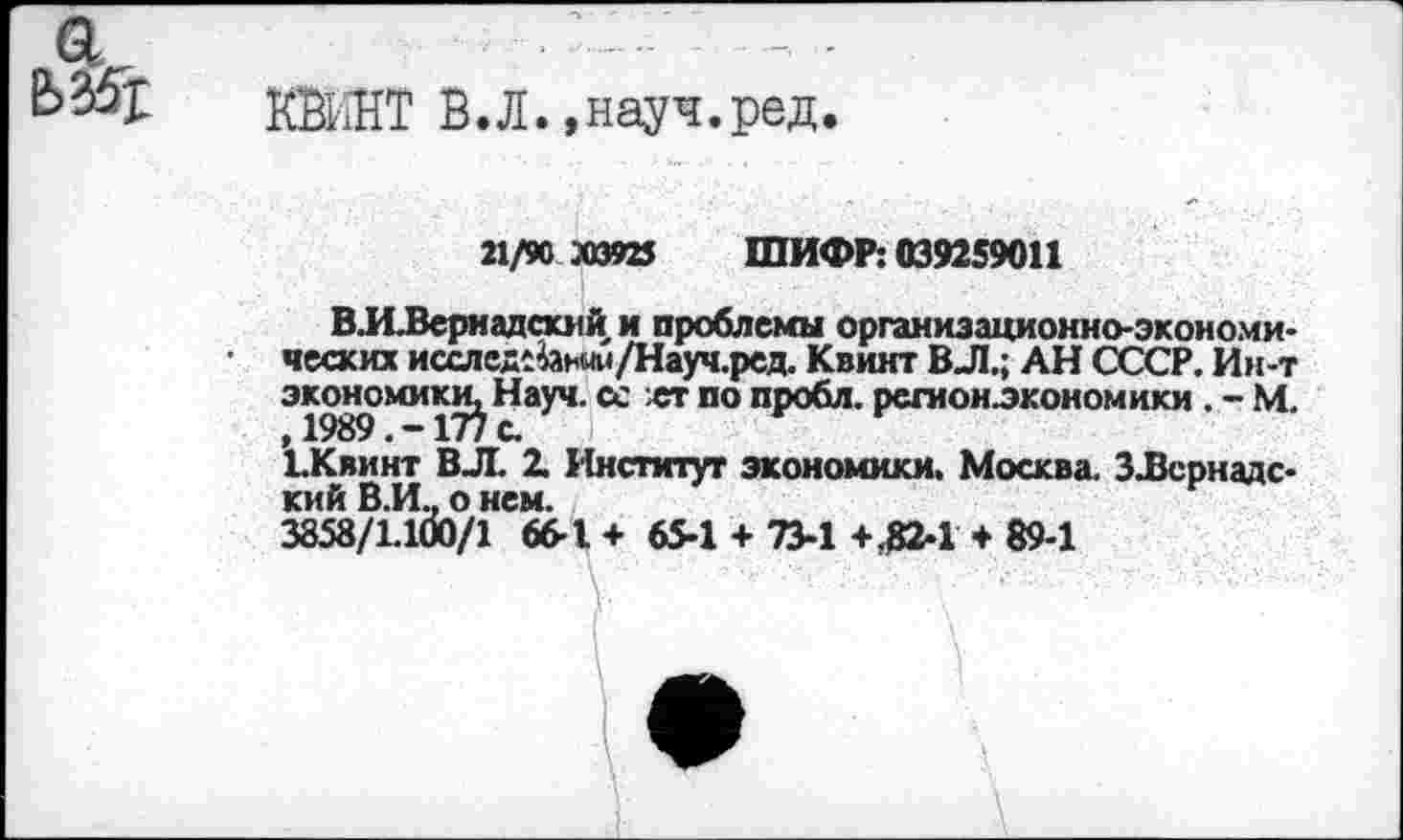 ﻿
КЖНТ В.Л.,науч.ред.
21/90 »3925 ШИФР: 039259011
ВЛЛернадский и проблемы организационно-экономических исслед1^ным/Науч.ред. Квинт ВЛ.; АН СССР. Ин-т экономики^ Науч. сс ет по пробл. регион^кономики . - М. ’ъКвинт ВЛ. 1 Институт экономики. Москва. З-Всрнадс-кий В.И., о нем.
3858/1.100/1 66-1 + 65-1 + 73-1 +^2-1 + 89-1